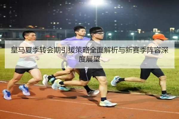 皇马夏季转会期引援策略全面解析与新赛季阵容深度展望